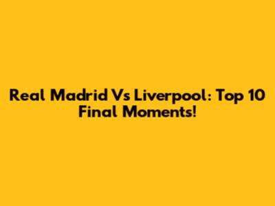 Real Madrid Vs Liverpool: Top 10 Final Moments!