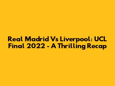 Real Madrid Vs Liverpool: UCL Final 2022 - A Thrilling Recap