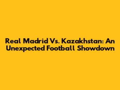 Real Madrid Vs. Kazakhstan: An Unexpected Football Showdown