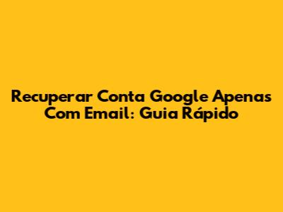 Recuperar Conta Google Apenas Com Email: Guia Rápido