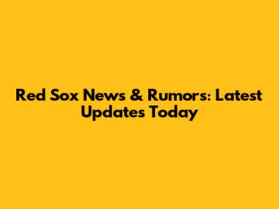 Red Sox News & Rumors: Latest Updates Today