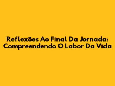 Reflexões Ao Final Da Jornada: Compreendendo O Labor Da Vida