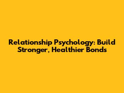 Relationship Psychology: Build Stronger, Healthier Bonds