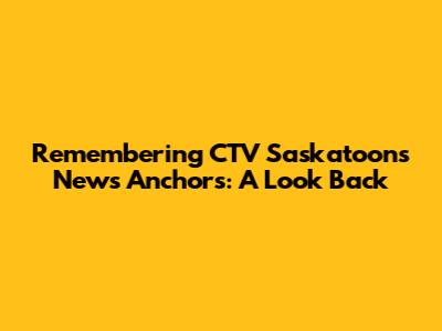 Remembering CTV Saskatoon's News Anchors: A Look Back