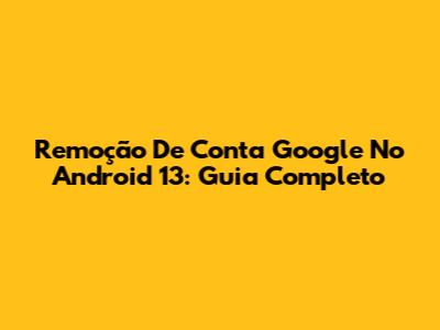 Remoção De Conta Google No Android 13: Guia Completo