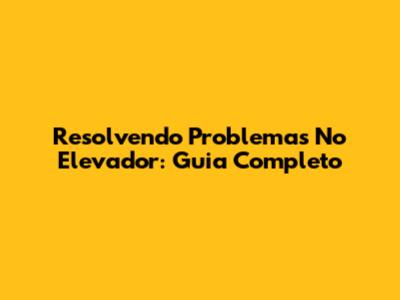 Resolvendo Problemas No Elevador: Guia Completo