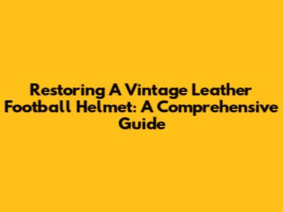 Restoring A Vintage Leather Football Helmet: A Comprehensive Guide