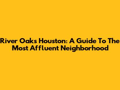 River Oaks Houston: A Guide To The Most Affluent Neighborhood