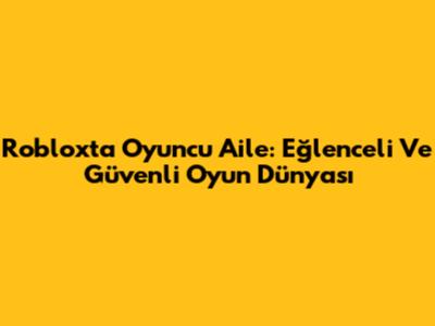 Roblox'ta Oyuncu Aile: Eğlenceli Ve Güvenli Oyun Dünyası