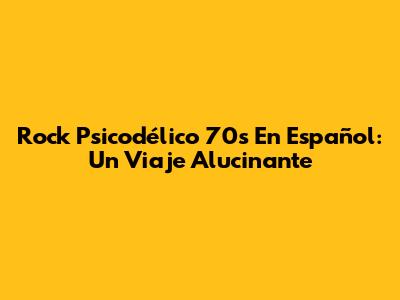 Rock Psicodélico 70s En Español: Un Viaje Alucinante