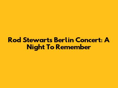 Rod Stewart's Berlin Concert: A Night To Remember