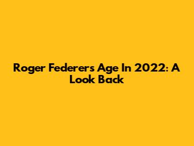 Roger Federer's Age In 2022: A Look Back
