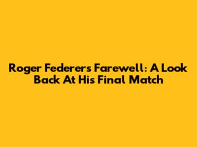 Roger Federer's Farewell: A Look Back At His Final Match