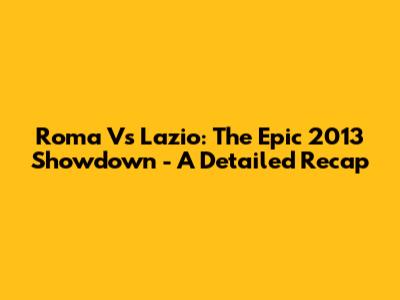 Roma Vs Lazio: The Epic 2013 Showdown - A Detailed Recap