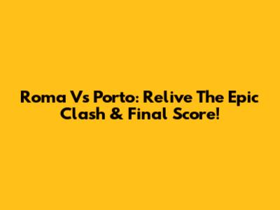 Roma Vs Porto: Relive The Epic Clash & Final Score!