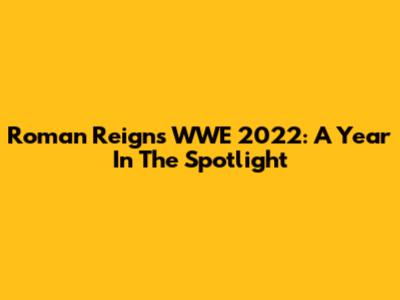 Roman Reigns WWE 2022: A Year In The Spotlight