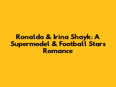Ronaldo & Irina Shayk: A Supermodel & Football Star's Romance