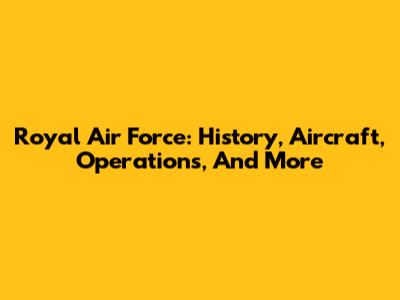 Royal Air Force: History, Aircraft, Operations, And More