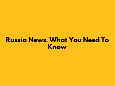 Russia News: What You Need To Know