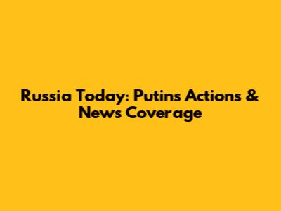 Russia Today: Putin's Actions & News Coverage
