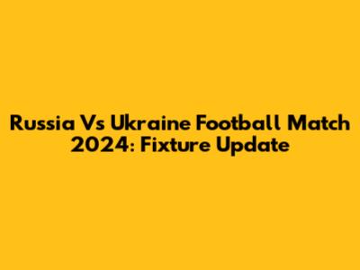 Russia Vs Ukraine Football Match 2024: Fixture Update