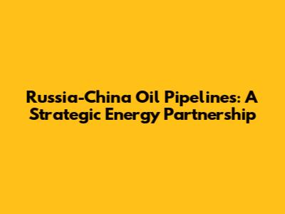 Russia-China Oil Pipelines: A Strategic Energy Partnership