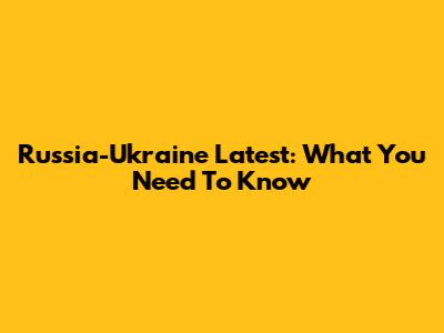Russia-Ukraine Latest: What You Need To Know