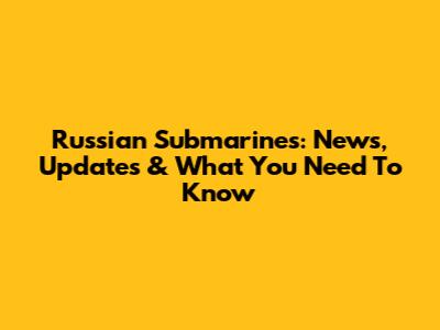 Russian Submarines: News, Updates & What You Need To Know