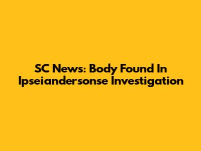 SC News: Body Found In Ipseiandersonse Investigation