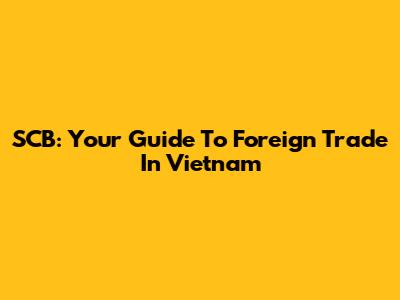 SCB: Your Guide To Foreign Trade In Vietnam