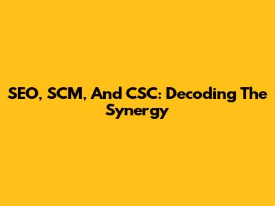 SEO, SCM, And CSC: Decoding The Synergy