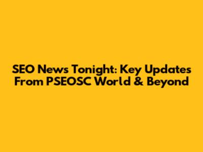 SEO News Tonight: Key Updates From PSEOSC World & Beyond