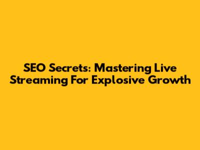 SEO Secrets: Mastering Live Streaming For Explosive Growth