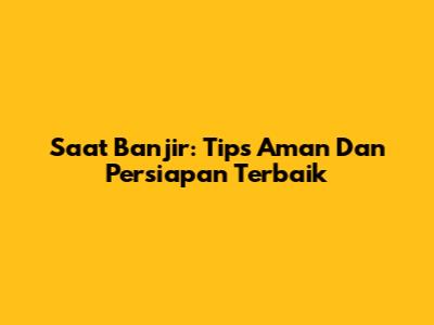 Saat Banjir: Tips Aman Dan Persiapan Terbaik