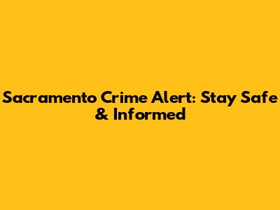 Sacramento Crime Alert: Stay Safe & Informed