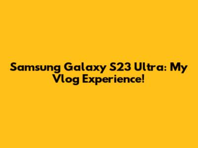 Samsung Galaxy S23 Ultra: My Vlog Experience!