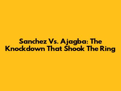 Sanchez Vs. Ajagba: The Knockdown That Shook The Ring