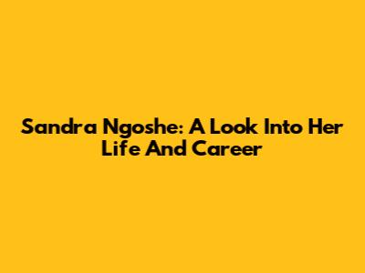 Sandra Ngoshe: A Look Into Her Life And Career