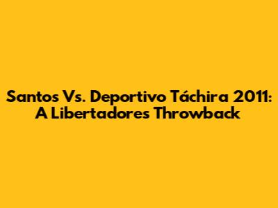 Santos Vs. Deportivo Táchira 2011: A Libertadores Throwback