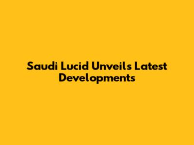 Saudi Lucid Unveils Latest Developments