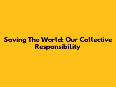 Saving The World: Our Collective Responsibility