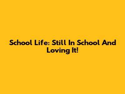 School Life: Still In School And Loving It!