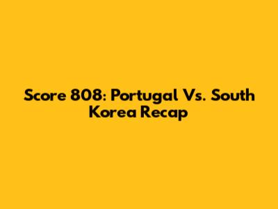 Score 808: Portugal Vs. South Korea Recap