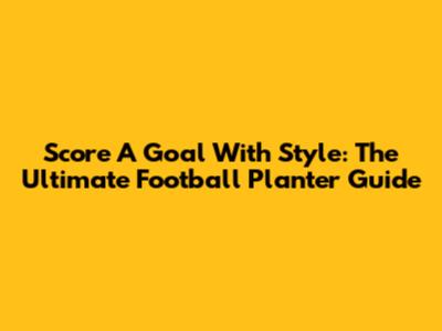 Score A Goal With Style: The Ultimate Football Planter Guide