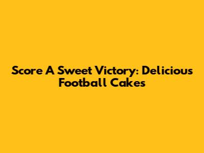 Score A Sweet Victory: Delicious Football Cakes