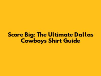 Score Big: The Ultimate Dallas Cowboys Shirt Guide