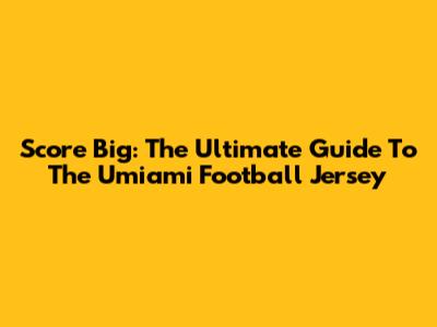Score Big: The Ultimate Guide To The Umiami Football Jersey