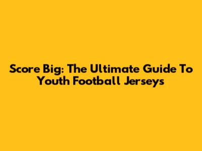 Score Big: The Ultimate Guide To Youth Football Jerseys