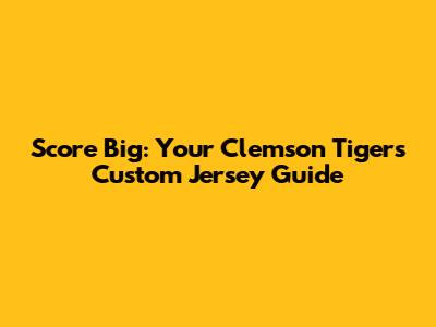 Score Big: Your Clemson Tigers Custom Jersey Guide