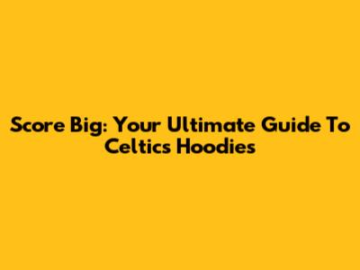 Score Big: Your Ultimate Guide To Celtics Hoodies